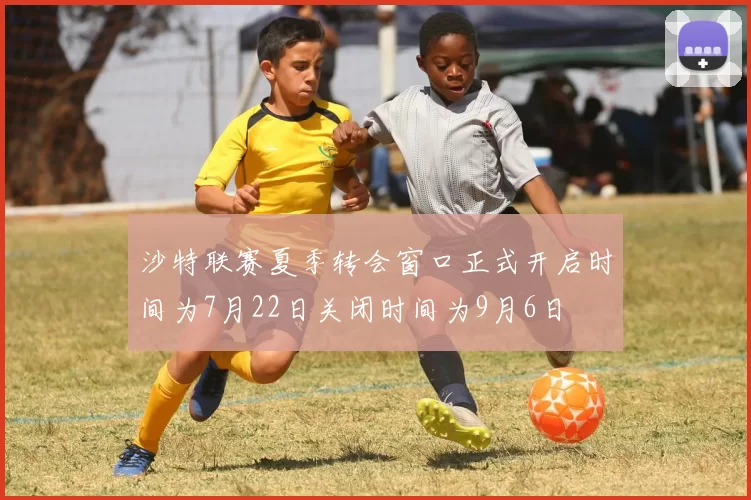 沙特联赛夏季转会窗口正式开启时间为7月22日关闭时间为9月6日
