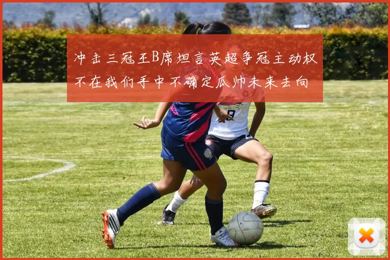 冲击三冠王B席坦言英超争冠主动权不在我们手中不确定瓜帅未来去向