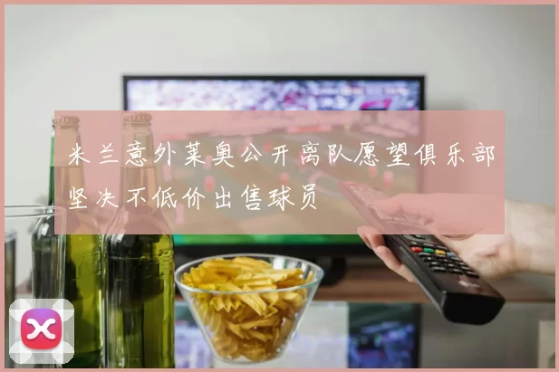 米兰意外莱奥公开离队愿望俱乐部坚决不低价出售球员