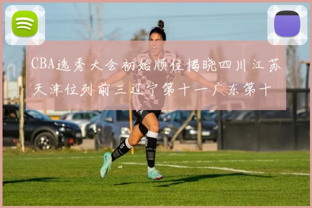 CBA选秀大会初始顺位揭晓四川江苏天津位列前三辽宁第十一广东第十六