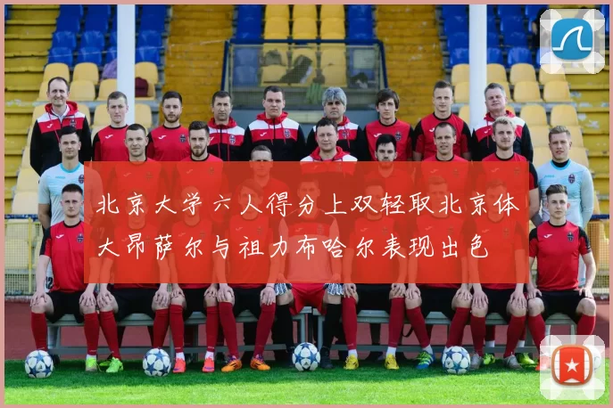 北京大学六人得分上双轻取北京体大昂萨尔与祖力布哈尔表现出色