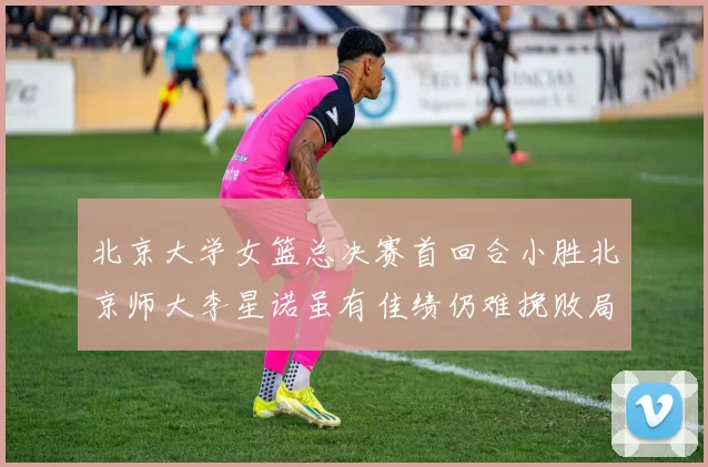 北京大学女篮总决赛首回合小胜北京师大李星诺虽有佳绩仍难挽败局