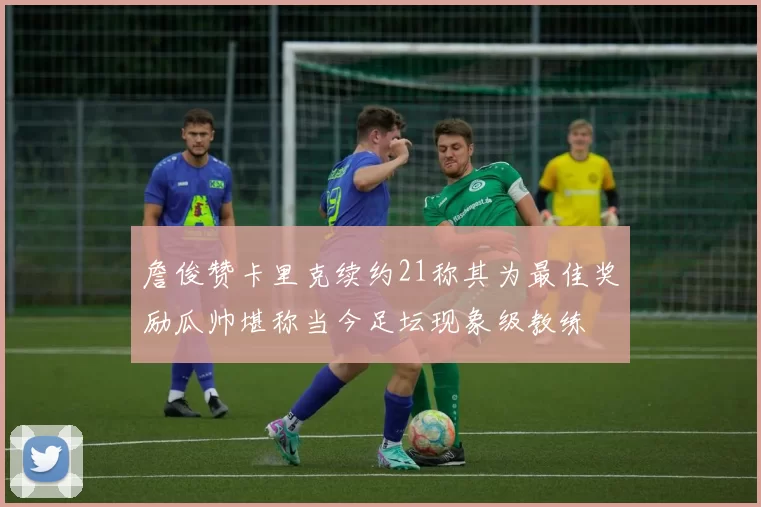 詹俊赞卡里克续约21称其为最佳奖励瓜帅堪称当今足坛现象级教练