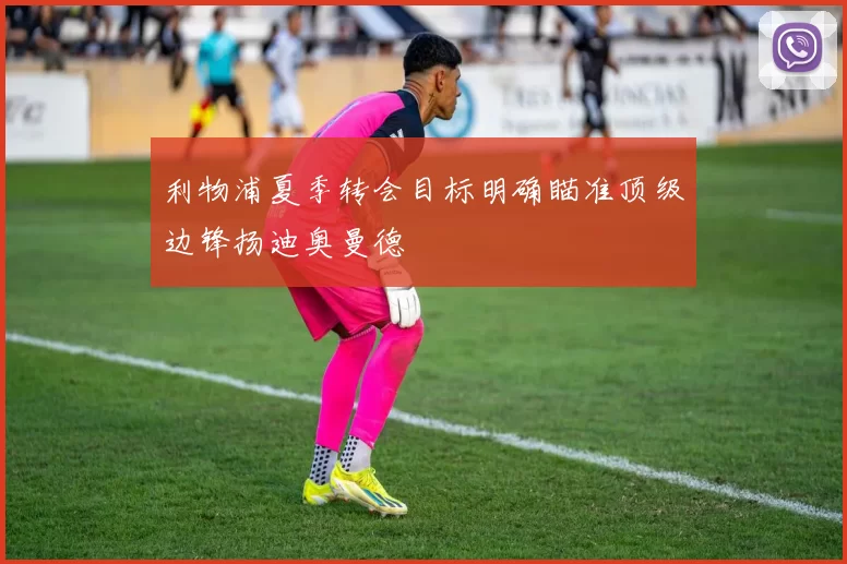 利物浦夏季转会目标明确瞄准顶级边锋扬迪奥曼德
