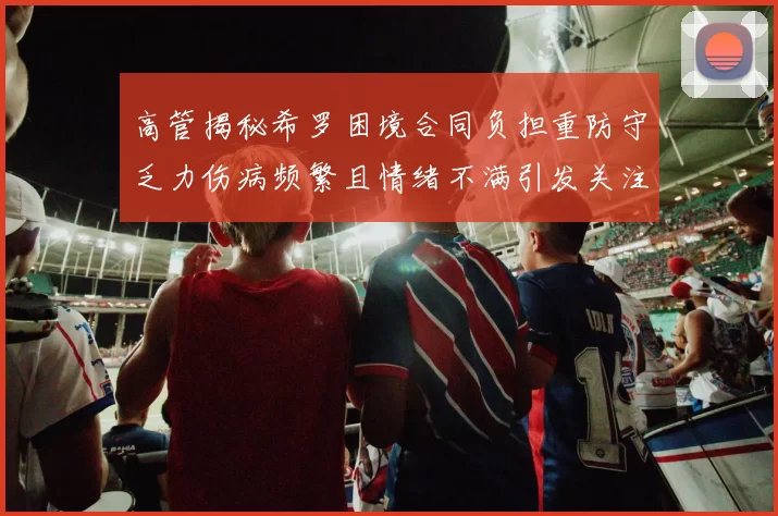 高管揭秘希罗困境合同负担重防守乏力伤病频繁且情绪不满引发关注
