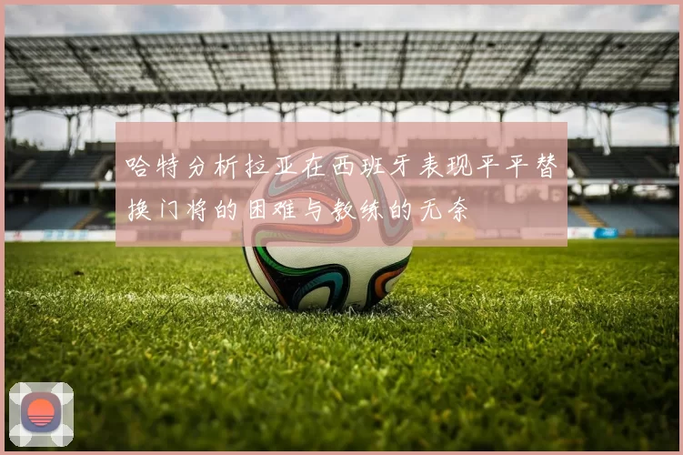 哈特分析拉亚在西班牙表现平平替换门将的困难与教练的无奈