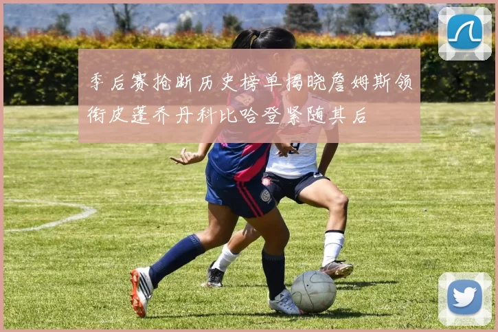 季后赛抢断历史榜单揭晓詹姆斯领衔皮蓬乔丹科比哈登紧随其后