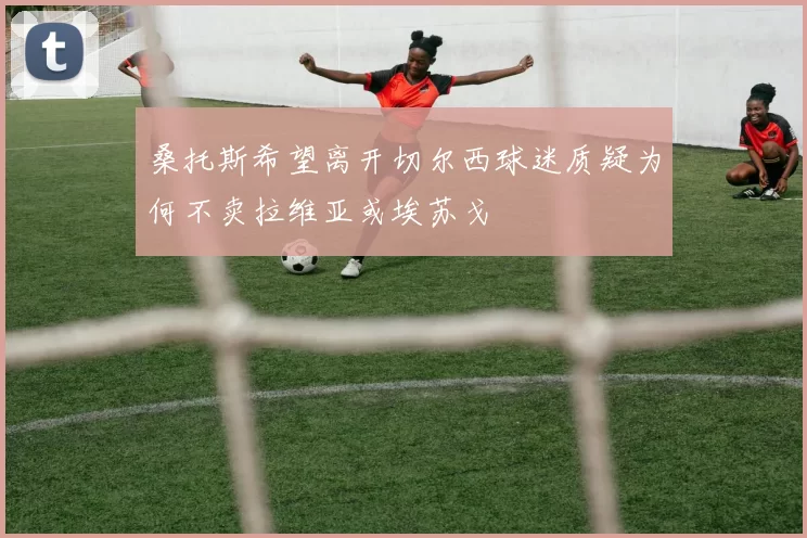 桑托斯希望离开切尔西球迷质疑为何不卖拉维亚或埃苏戈