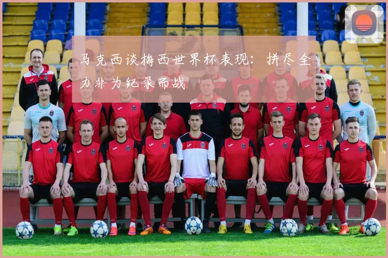 马克西谈梅西世界杯表现：拼尽全力非为纪录而战